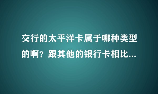 交行的太平洋卡属于哪种类型的啊？跟其他的银行卡相比有什么不同之处