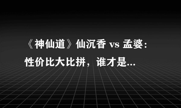 《神仙道》仙沉香 vs 孟婆:性价比大比拼,谁才是你的最佳选择?
