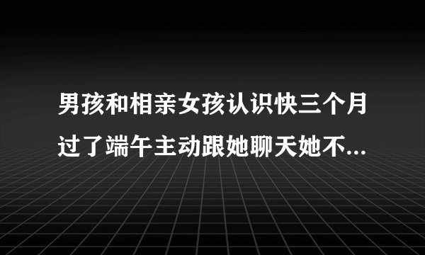 男孩和相亲女孩认识快三个月过了端午主动跟她聊天她不怎么回这种情况该怎么改善有什么窍门