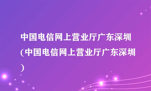 中国电信网上营业厅广东深圳(中国电信网上营业厅广东深圳)