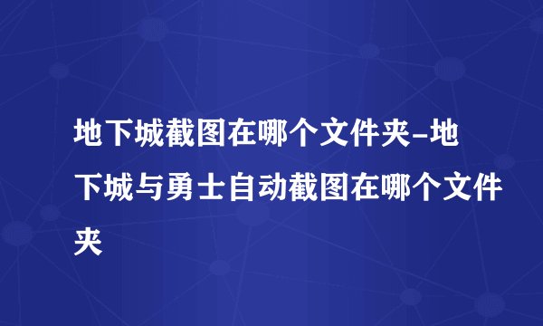 地下城截图在哪个文件夹-地下城与勇士自动截图在哪个文件夹