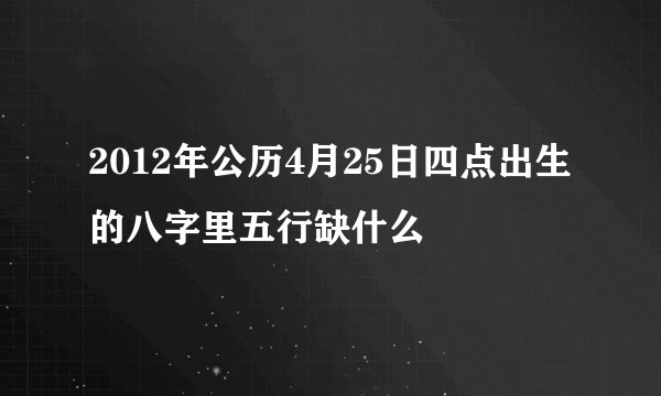 2012年公历4月25日四点出生的八字里五行缺什么