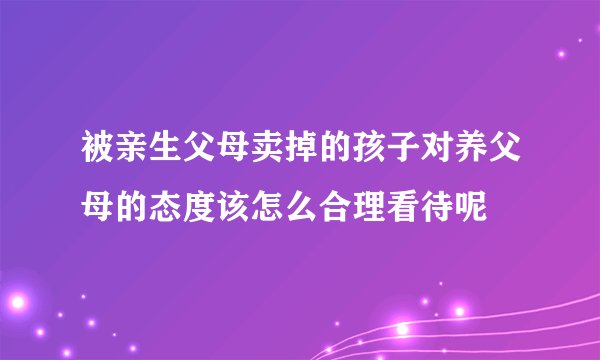 被亲生父母卖掉的孩子对养父母的态度该怎么合理看待呢