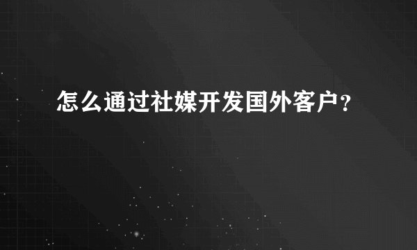 怎么通过社媒开发国外客户？