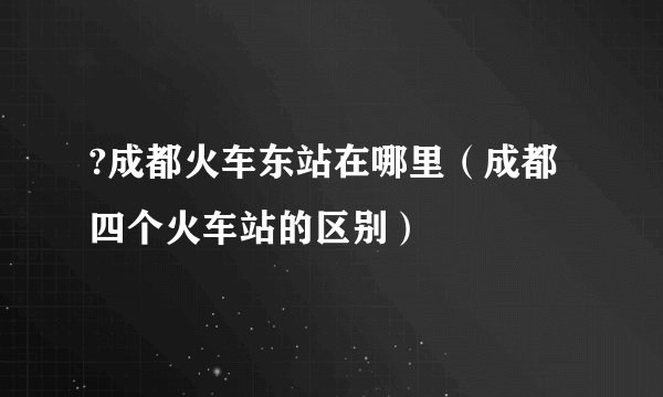 ?成都火车东站在哪里（成都四个火车站的区别）