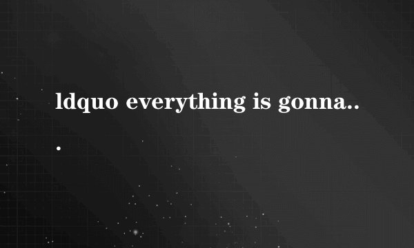 ldquo everything is gonna be fine rdquo 是什么意思?