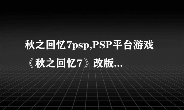 秋之回忆7psp,PSP平台游戏《秋之回忆7》改版,推出新版本!