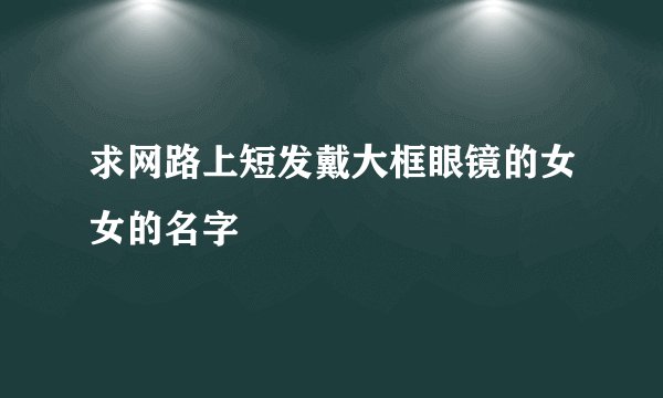 求网路上短发戴大框眼镜的女女的名字