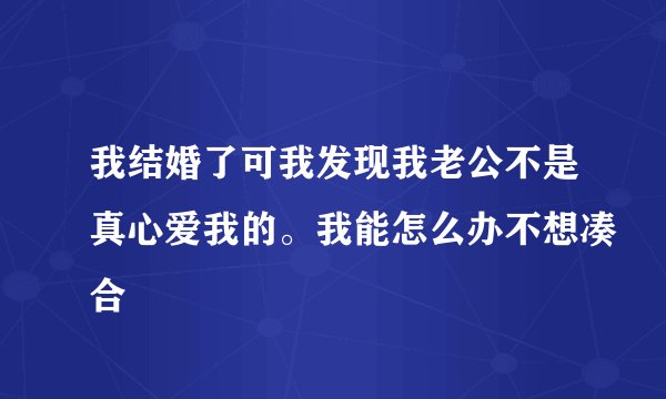 我结婚了可我发现我老公不是真心爱我的。我能怎么办不想凑合