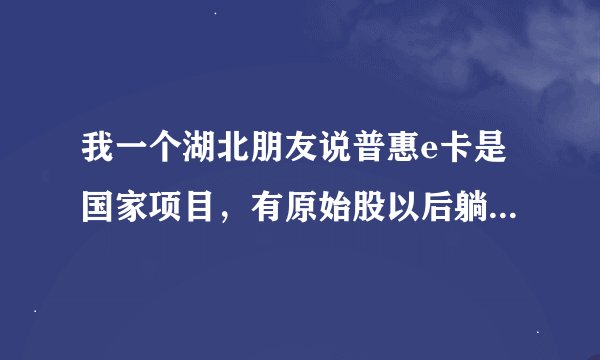 我一个湖北朋友说普惠e卡是国家项目，有原始股以后躺着挣大钱是真的吗？