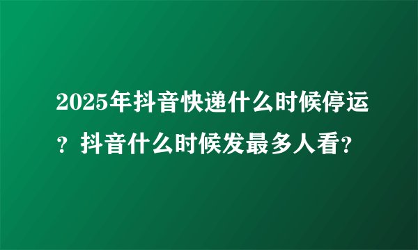2025年抖音快递什么时候停运?抖音什么时候发最多人看?