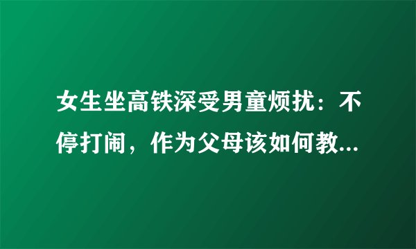 女生坐高铁深受男童烦扰：不停打闹，作为父母该如何教会孩子文明礼貌？