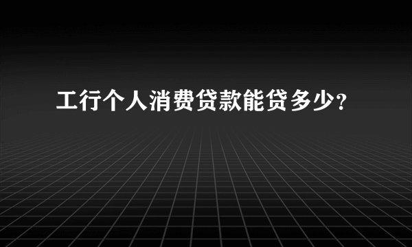 工行个人消费贷款能贷多少？