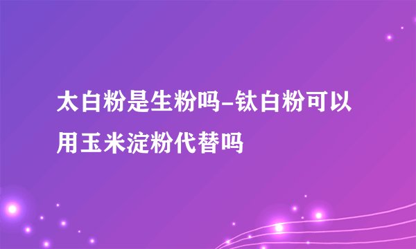 太白粉是生粉吗-钛白粉可以用玉米淀粉代替吗