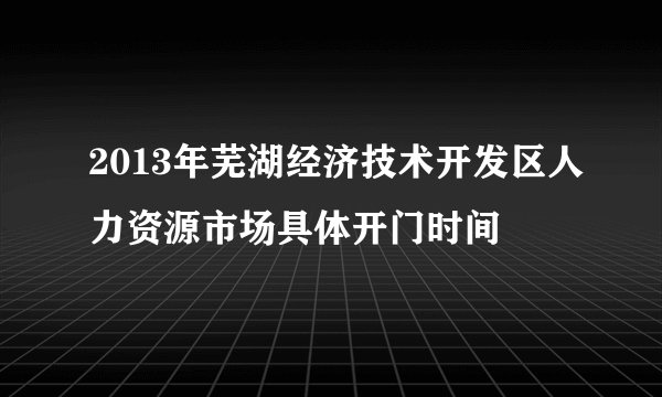2013年芜湖经济技术开发区人力资源市场具体开门时间