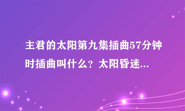 主君的太阳第九集插曲57分钟时插曲叫什么？太阳昏迷时候那段音乐...