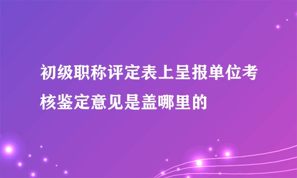 初级职称评定表上呈报单位考核鉴定意见是盖哪里的