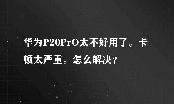 华为P20PrO太不好用了。卡顿太严重。怎么解决？