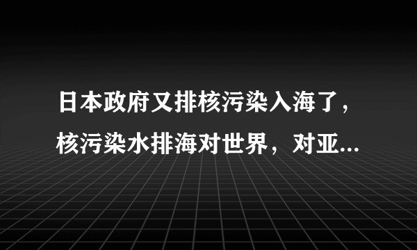 日本政府又排核污染入海了，核污染水排海对世界，对亚洲沿海国家，对中国的危害有哪些系列之一