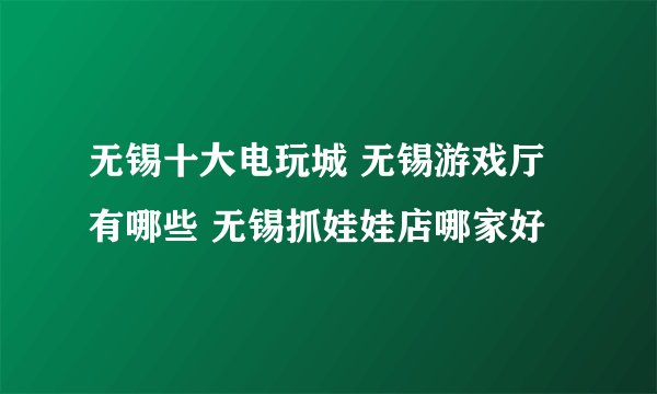 无锡十大电玩城 无锡游戏厅有哪些 无锡抓娃娃店哪家好