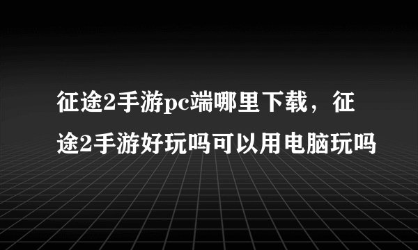 征途2手游pc端哪里下载，征途2手游好玩吗可以用电脑玩吗