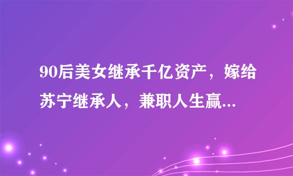 90后美女继承千亿资产，嫁给苏宁继承人，兼职人生赢家，现状如何了？