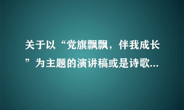 关于以“党旗飘飘,伴我成长”为主题的演讲稿或是诗歌 要自己写的 最好是 没见过的那种 谢谢!!
