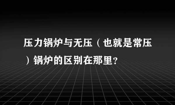 压力锅炉与无压（也就是常压）锅炉的区别在那里？