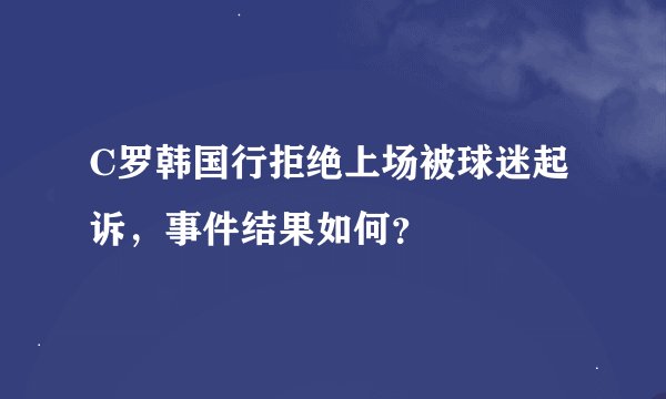 C罗韩国行拒绝上场被球迷起诉,事件结果如何?