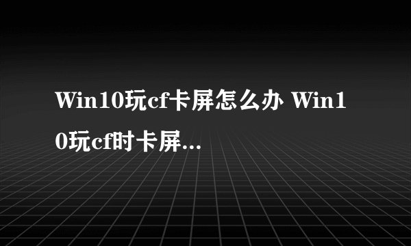 Win10玩cf卡屏怎么办 Win10玩cf时卡屏的原因解析