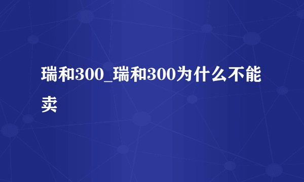 瑞和300_瑞和300为什么不能卖