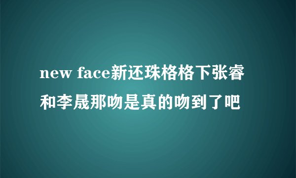 new face新还珠格格下张睿和李晟那吻是真的吻到了吧