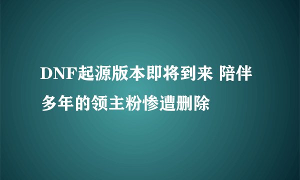 DNF起源版本即将到来 陪伴多年的领主粉惨遭删除