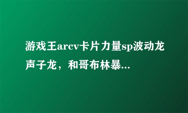 游戏王arcv卡片力量sp波动龙声子龙，和哥布林暴发户在哪个卡包收录啊，各位大哥求告知