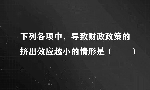 下列各项中，导致财政政策的挤出效应越小的情形是（　　）。