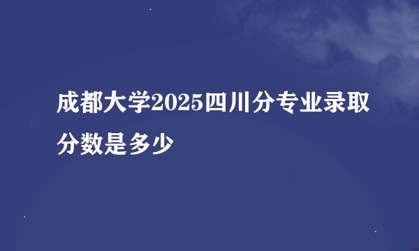 成都大学2025四川分专业录取分数是多少