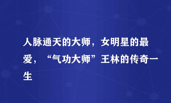 人脉通天的大师，女明星的最爱，“气功大师”王林的传奇一生