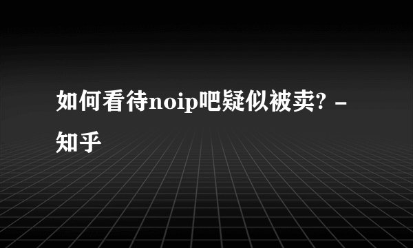 如何看待noip吧疑似被卖? - 知乎