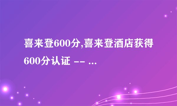 喜来登600分,喜来登酒店获得600分认证 -- 喜来登酒店荣获600分认证