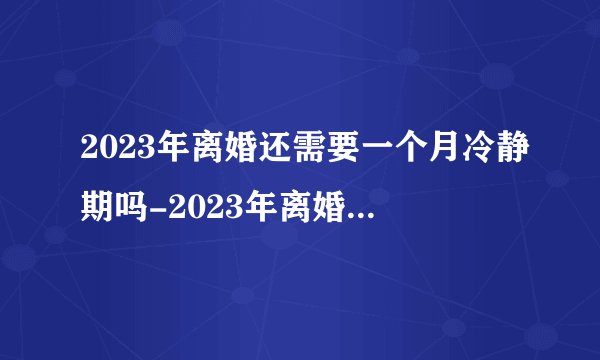 2023年离婚还需要一个月冷静期吗-2023年离婚冷静期取消了吗