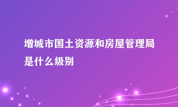 增城市国土资源和房屋管理局是什么级别
