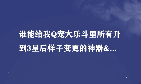 谁能给我Q宠大乐斗里所有升到3星后样子变更的神器&技的名称？？？要快！