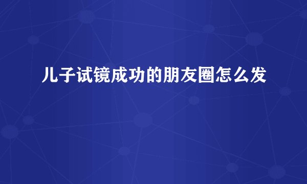 儿子试镜成功的朋友圈怎么发