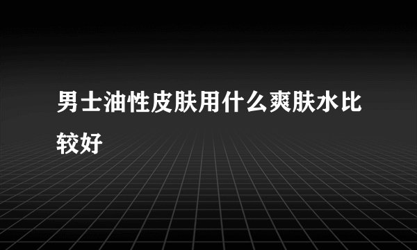 男士油性皮肤用什么爽肤水比较好