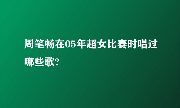 周笔畅在05年超女比赛时唱过哪些歌?