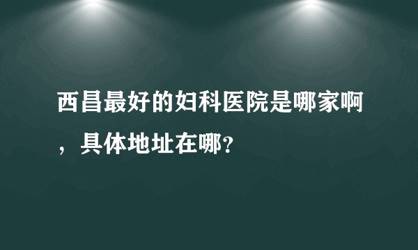 西昌最好的妇科医院是哪家啊，具体地址在哪？