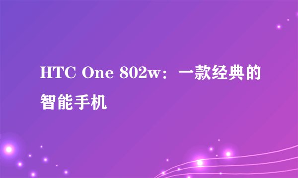 HTC One 802w：一款经典的智能手机