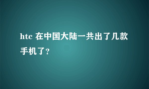 htc 在中国大陆一共出了几款手机了？