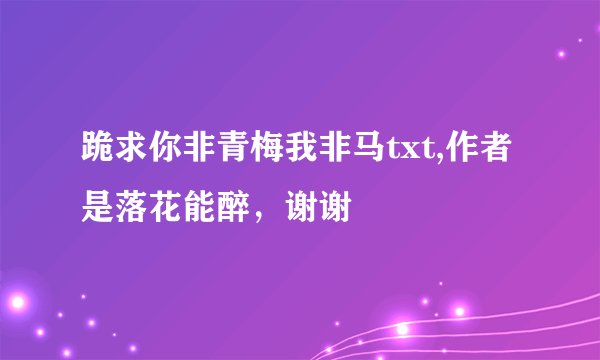 跪求你非青梅我非马txt,作者是落花能醉，谢谢
