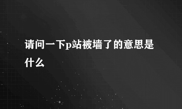 请问一下p站被墙了的意思是什么